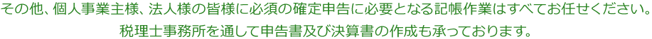 その他、個人事業主様、法人様の皆様に必須の確定申告に必要となる記帳作業はすべてお任せください。税理士事務所を通して申告書及び決算書の作成も承っております。